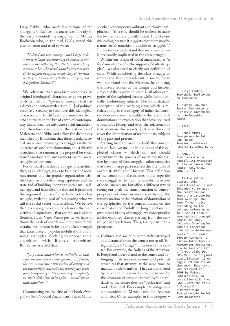 Luigi Fabbri, who made his critique of the bourgeois influences on anarchism already in the carly twentieth century,’ up to Murray Bookehin who, in the mid-1990s, noted this phenomenon and tried to warn:  “Unless Iam very wrong —and I hope to be — the sacial and revolutionary abectives of an- archisn are suffering the atrition of reaching a paint where the word anarchy becomes part of the elegant bourgeois vocabulary of the nest century ~ disabedient, rebellious, carefie, dut delightfully barmes™*  We advocate that anarchism recaptures its original ideological character, or as we previ- ously defined it, a “system of concepts that has a direct connection with action, ... of political practice”. Seeking to recapture this ideological character and to differentiate ourselves from other currents in the broad camp of contempo- rary anaschism, we advocate social anarchism and therefore corroborate the criticisms of Malatesta and Fabbri and affirm the dichotomy identified by Bookchin; that there i today a so- cial anarchism returning to struggles with the objective of social transformation, and a ifestyle: anarchism that renounces the proposal for social transformation and involvement in the social struggles of our time.  For us social anarchism i a type of anarchism that, as an ideology, secks to be a tool of social movements and the popular organisation with the objective of overthrowing capitalism and the state and of building ibertarian socialism — self- managed and federalist. To this end it promotes the organised return of anarchists to the class struggle, with the goal of recapturing what we call the social vector of anarchism. We believe thatitis among the exploited classes ~ the main victims of capitalism ~ that anarchism is able to flourish. If, as Neno Vasco put it, we have to throw the seeds of anarchism on the most ferile terrain, this terrain is for us the class struggle that takes place in popula mobilisations and in social struggles. Seeking to oppose social anarchism  with lifestyle ~anarchism, Bookehin asserted that:  [...] social anarchism is radically a odds ith an anarchism which focuses on ifestyle, the neo-situationist invecation of cstasy and the increasingly contradictory sovereignty of the petty bourgeois ego. The two diverge completely in their defining principles ~ socialism or individualisn."*  Commenting on the titl of his book Anar- guismo Sacial (Social Anarchism) Frank Mintz,  Social Anarchism and Organisation  another contemporary militant and thinker em- phasised: “this title should be uscless, because the two terms are implicitly inked. It s likewise misleading because it suggests that there may be a non-social anarchism, outside of struggles”* In this way we understand that social anarchism is necessarily implicated in the class struggle.  ‘Within our vision of social anarchism, as “a fundamentl tool for the support of daily strug- gles”” we also need to clarify our definition of class. While considering the class struggle as central and absolutely relevant i society today we understand that the Marsists, by choosing the factory worker as the unique and historic subject of the revolution, despise all other cate- gories of the exploited classes, while also pote tially revolutionary subjects. The authoritarians’ conception of the working class, which is re- stricted only to the category of industrial work- ers, does not cover the reality of the relations of domination and exploitation that have occurred throughout history and even the relationships that occur in this society. Just as it does not cover the identification of revolutionary subjects of the past and present.  Starting from the need to clarify this concep- tion of class, we include in the camp of the ex- ploited classes ~ which can and should contribute to the process of social transforma- tion by means of clas struggle ~ other categories that have in large part received the attention of anarchists throughout history. This definition of the concepion of class does not change the class struggle as the main terrain for the action of social anarchism, but offers  different way of secing our goal: the transformation of centre- periphery relations, or more specificall, the transformation of the rlations of domination of the peripheries by the centres. Based on the classification of Rudolf de Jong * and on our own recent history of struggle, we conceptualise all the exploited classes starting from the cen- tre-periphery relations. Thus, taking partin this  group are:  a. Cultures and societies completely estranged and distanced from the centre; not atall tegrated”, and *savage” in the eyes of the cen- tre. For example, the Indians of the Amazon.  b. Peripheral areas related to the centre and be- longing to its socio-cconomic and political structures that attempt, at the same time, to maintain thei identities. They are dominated by the cente, threatened in their existence by the economic expansion thereof. By the stan- dards of the centre they are *backwards” and underdeveloped. For example, the indigenous communities of Mexico and the Andean countries. Other examples in this category —  3. Luigt Fabbri, Bourgeots Influénces on Anarchisn  4. Wurray Bookchin, Social Anarchisn or Lifestyle anarchisn: an unbridgeable Chosn.  5. Tbid.  6. Frank Mintz, snarquisno Soctal. Sio paulo Tnaginario/Faisca/ FARD/CATL, 2005, p. 7.  7. e “a propriedade ¢ un Roubo. In: protestal 4. Rio de Janeiro/sao Paulo: FARI/CATL, 2007, p. 1.  8. As the author states, this Classification i not intended to exhaust the relations and there are categories that overlap. The tern “area”, also according to the author, refers nore %o 3 social than & geographical concept. Rudolf de Jong. “Algumas Observacdes sobre 2 Concepcio Libertaria de Mudanca Social”. In: Paulo Sérglo pinheiro. 0 Estado Autoritario e Movinentos populares. Rio de Janeiro: Paz © Terra, 1980, pp. 305353, The original Classification is on pages 303 and 310 of £he book. This text. uas reissued in  2008 by Faisca Publications, in co-edition with the FARD, with the title A concepedo Libertaria da Transformacdo Social Revoluciondria.  Federagio An  quista do Rio de Janciro * 9 